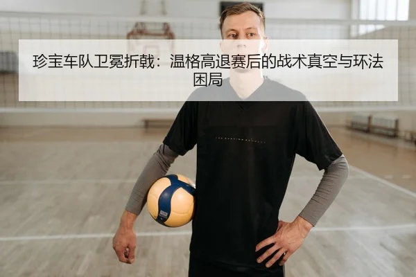 珍宝车队卫冕折戟：温格高退赛后的战术真空与环法困局